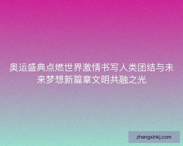 奥运盛典点燃世界激情书写人类团结与未来梦想新篇章文明共融之光