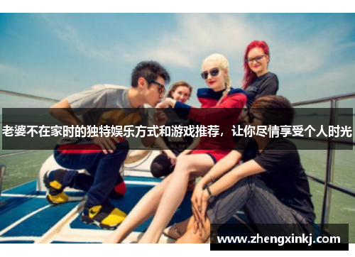 老婆不在家时的独特娱乐方式和游戏推荐，让你尽情享受个人时光